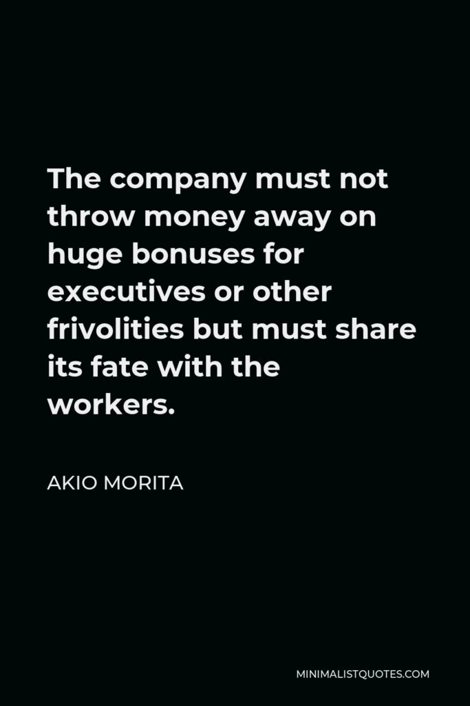 Akio Morita Quote - The company must not throw money away on huge bonuses for executives or other frivolities but must share its fate with the workers.