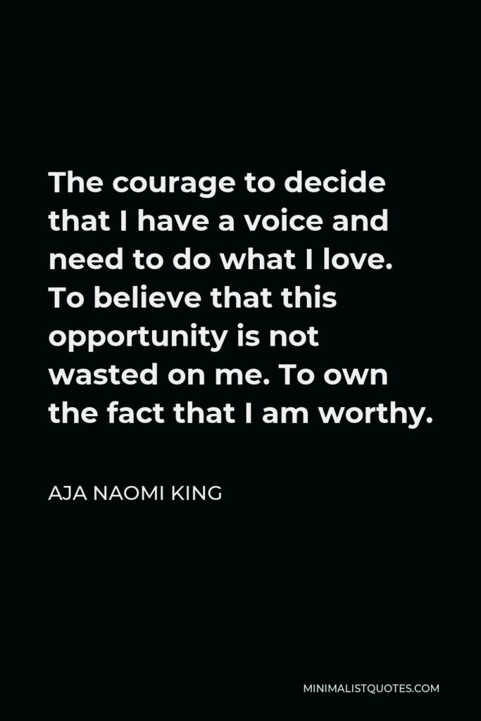 Aja Naomi King Quote - The courage to decide that I have a voice and need to do what I love. To believe that this opportunity is not wasted on me. To own the fact that I am worthy.