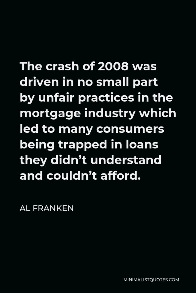 Al Franken Quote - The crash of 2008 was driven in no small part by unfair practices in the mortgage industry which led to many consumers being trapped in loans they didn’t understand and couldn’t afford.