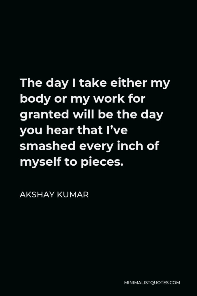 Akshay Kumar Quote - The day I take either my body or my work for granted will be the day you hear that I’ve smashed every inch of myself to pieces.