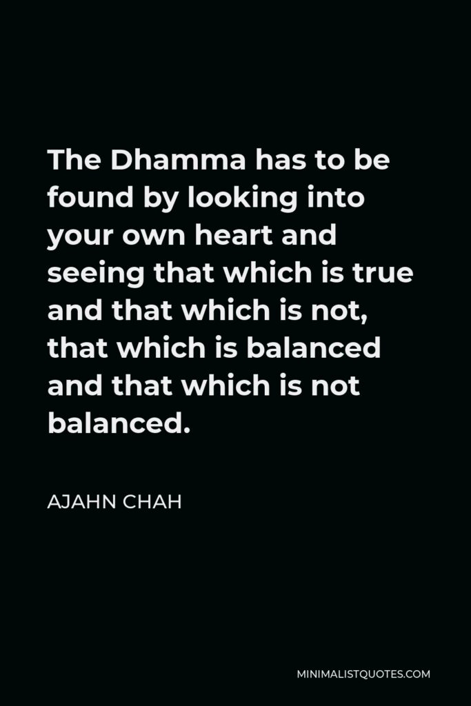 Ajahn Chah Quote - The Dhamma has to be found by looking into your own heart and seeing that which is true and that which is not, that which is balanced and that which is not balanced.