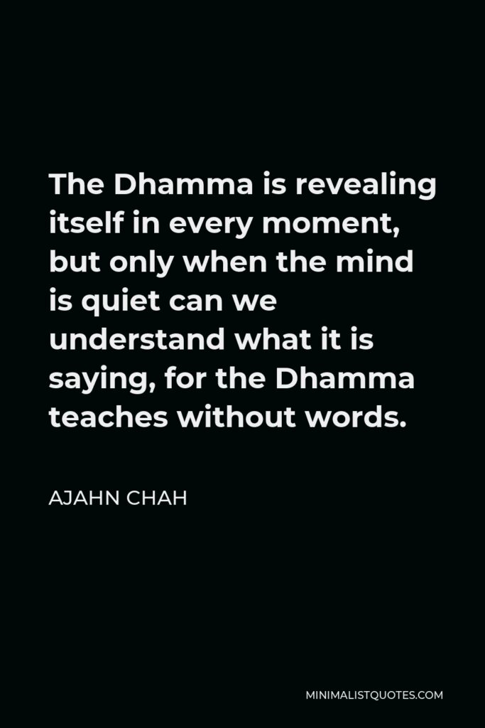 Ajahn Chah Quote - The Dhamma is revealing itself in every moment, but only when the mind is quiet can we understand what it is saying, for the Dhamma teaches without words.
