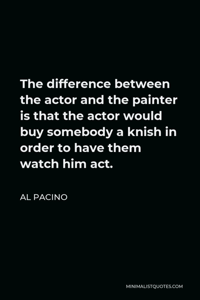 Al Pacino Quote - The difference between the actor and the painter is that the actor would buy somebody a knish in order to have them watch him act.