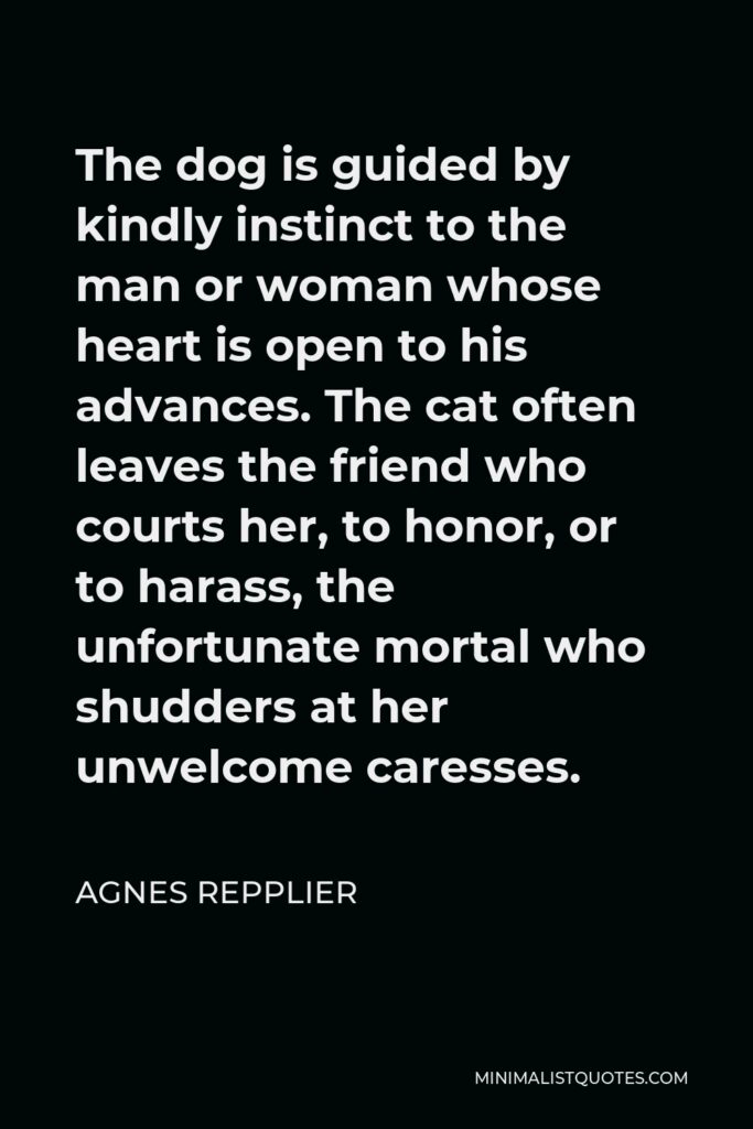 Agnes Repplier Quote - The dog is guided by kindly instinct to the man or woman whose heart is open to his advances. The cat often leaves the friend who courts her, to honor, or to harass, the unfortunate mortal who shudders at her unwelcome caresses.