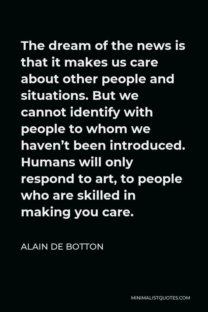 Alain de Botton Quote - The dream of the news is that it makes us care about other people and situations. But we cannot identify with people to whom we haven’t been introduced. Humans will only respond to art, to people who are skilled in making you care.