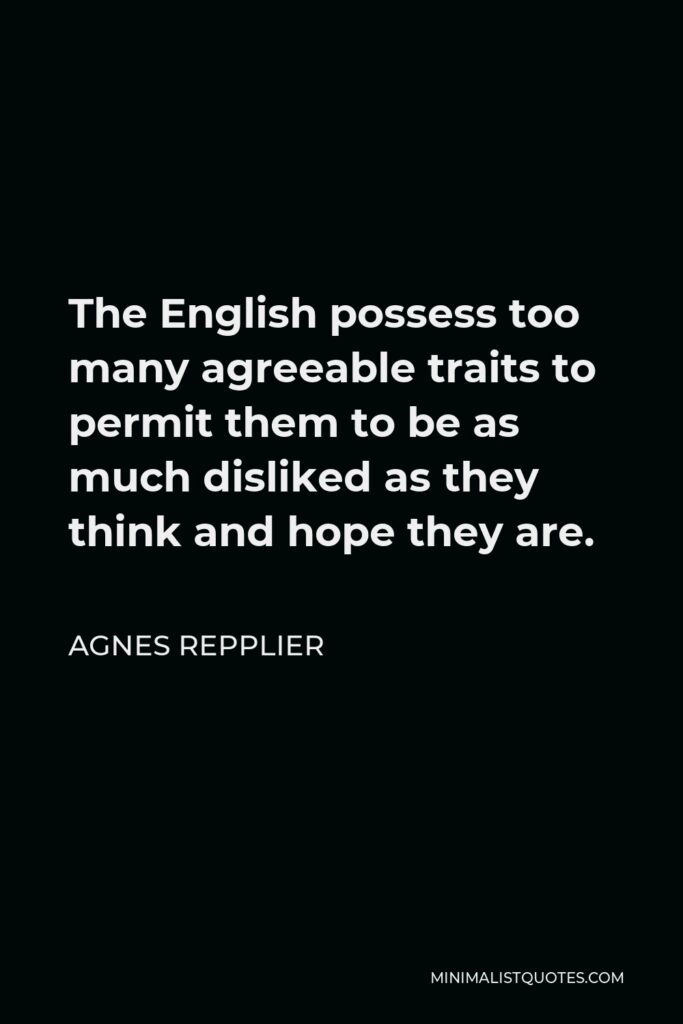 Agnes Repplier Quote - The English possess too many agreeable traits to permit them to be as much disliked as they think and hope they are.