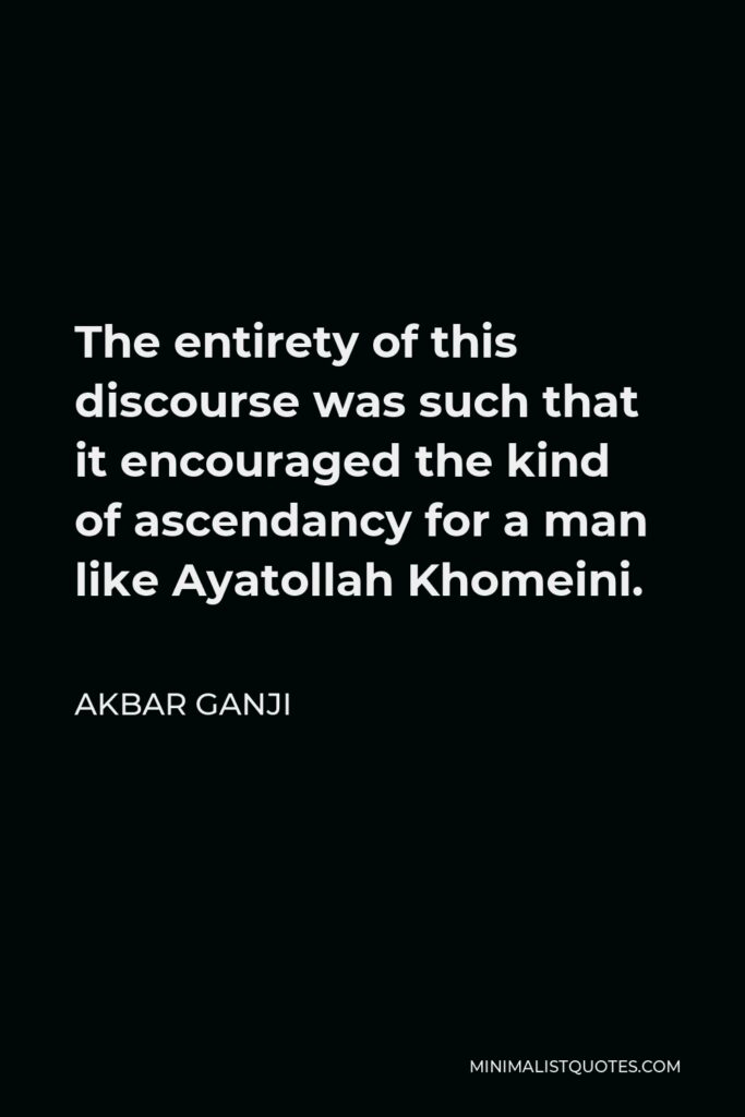 Akbar Ganji Quote - The entirety of this discourse was such that it encouraged the kind of ascendancy for a man like Ayatollah Khomeini.