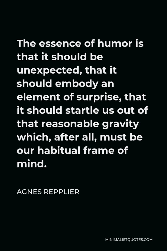 Agnes Repplier Quote - The essence of humor is that it should be unexpected, that it should embody an element of surprise, that it should startle us out of that reasonable gravity which, after all, must be our habitual frame of mind.