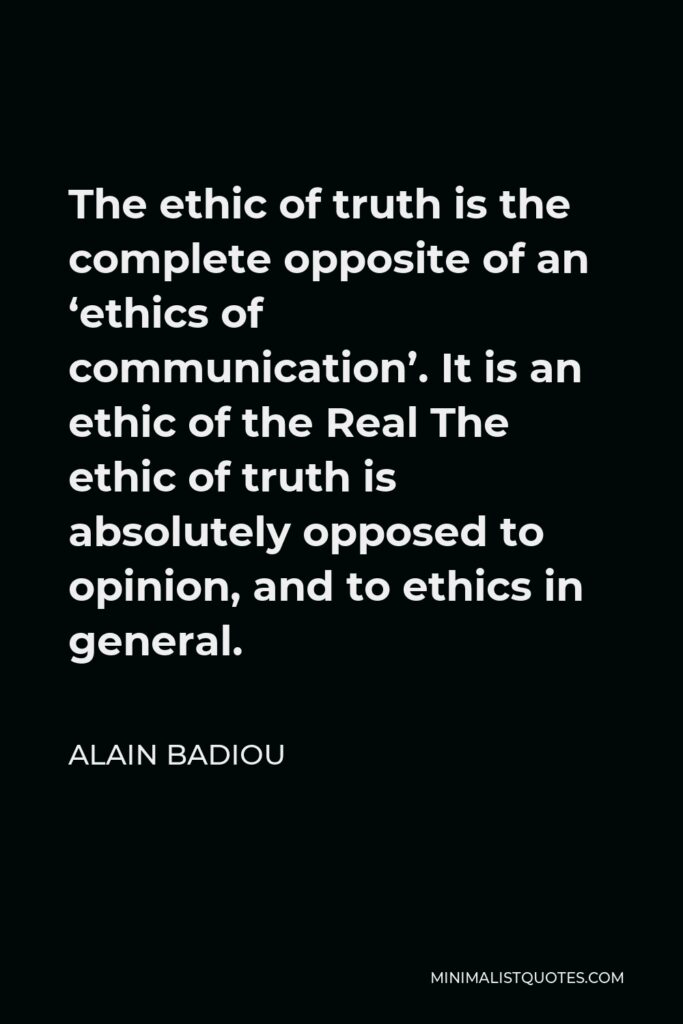 Alain Badiou Quote - The ethic of truth is the complete opposite of an ‘ethics of communication’. It is an ethic of the Real The ethic of truth is absolutely opposed to opinion, and to ethics in general.