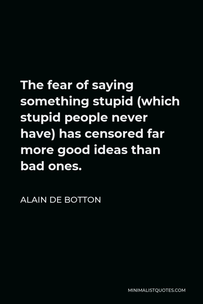 Alain de Botton Quote - The fear of saying something stupid (which stupid people never have) has censored far more good ideas than bad ones.