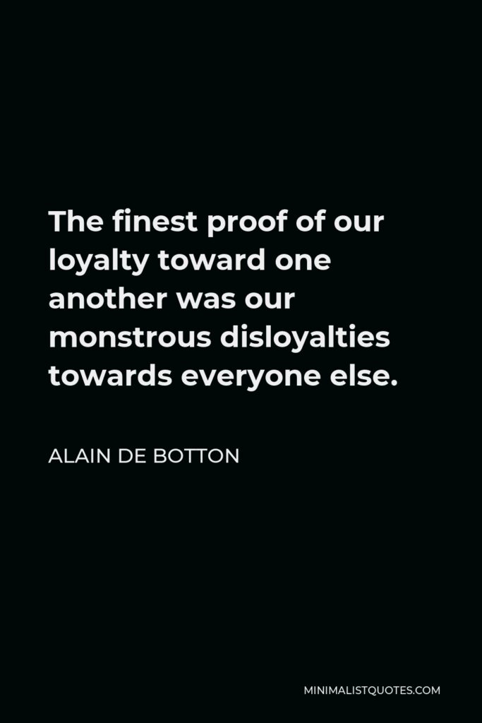 Alain de Botton Quote - The finest proof of our loyalty toward one another was our monstrous disloyalties towards everyone else.