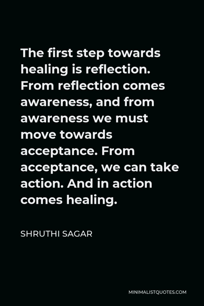 Shruthi Sagar Quote - The first step towards healing is reflection. From reflection comes awareness, and from awareness we must move towards acceptance. From acceptance, we can take action. And in action comes healing.