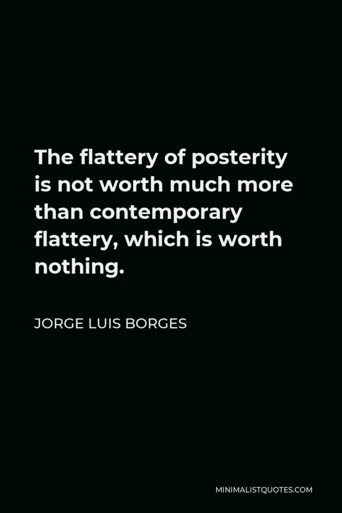 Jorge Luis Borges Quote - The flattery of posterity is not worth much more than contemporary flattery, which is worth nothing.