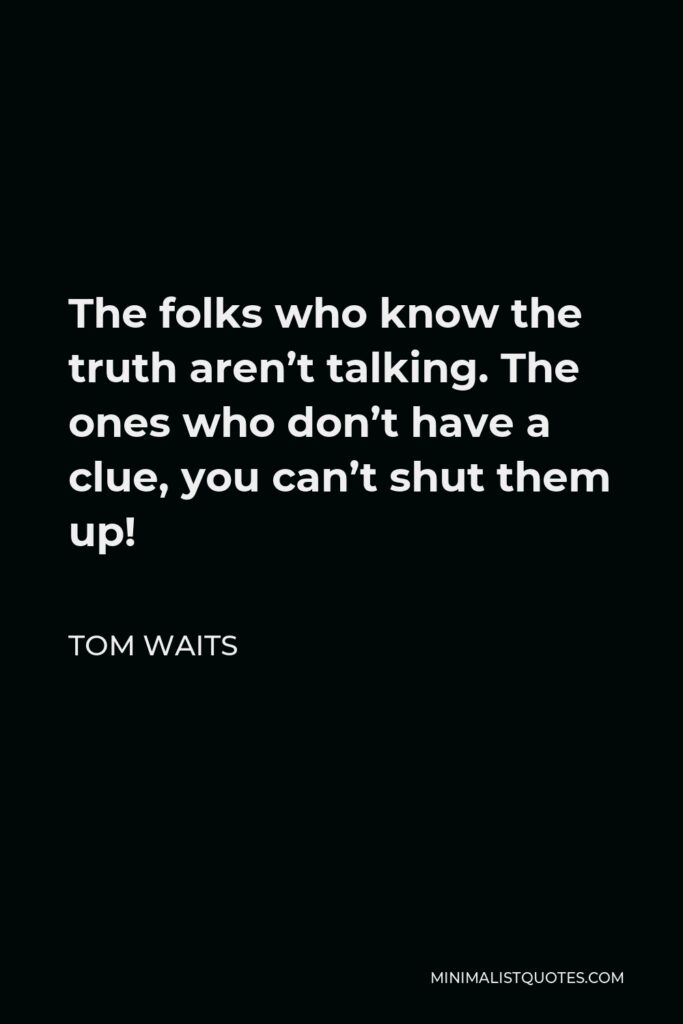Tom Waits Quote - The folks who know the truth aren’t talking. The ones who don’t have a clue, you can’t shut them up!