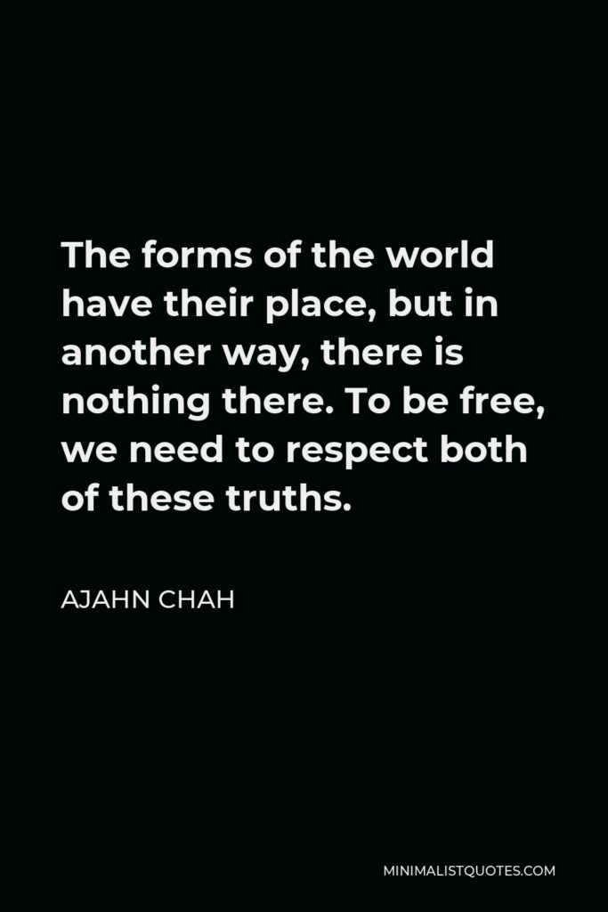 Ajahn Chah Quote - The forms of the world have their place, but in another way, there is nothing there. To be free, we need to respect both of these truths.