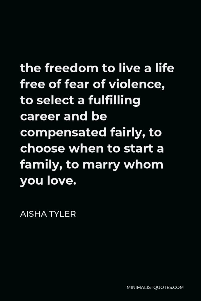 Aisha Tyler Quote - the freedom to live a life free of fear of violence, to select a fulfilling career and be compensated fairly, to choose when to start a family, to marry whom you love.