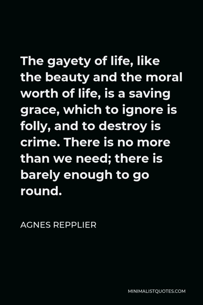 Agnes Repplier Quote - The gayety of life, like the beauty and the moral worth of life, is a saving grace, which to ignore is folly, and to destroy is crime. There is no more than we need; there is barely enough to go round.