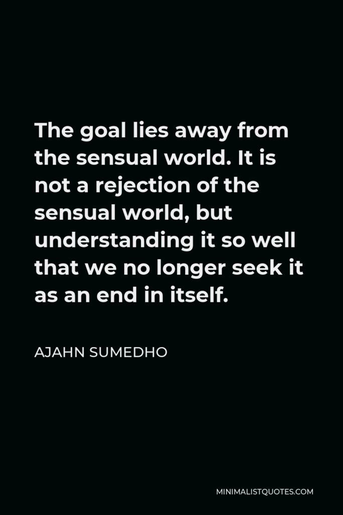 Ajahn Sumedho Quote - The goal lies away from the sensual world. It is not a rejection of the sensual world, but understanding it so well that we no longer seek it as an end in itself.