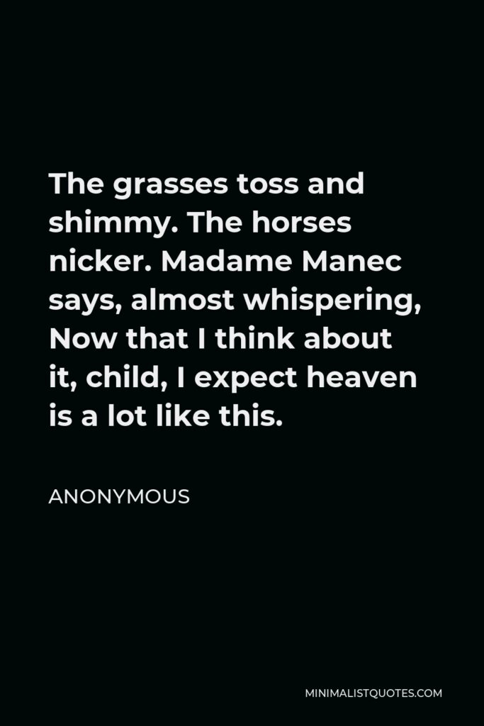 Anonymous Quote - The grasses toss and shimmy. The horses nicker. Madame Manec says, almost whispering, Now that I think about it, child, I expect heaven is a lot like this.