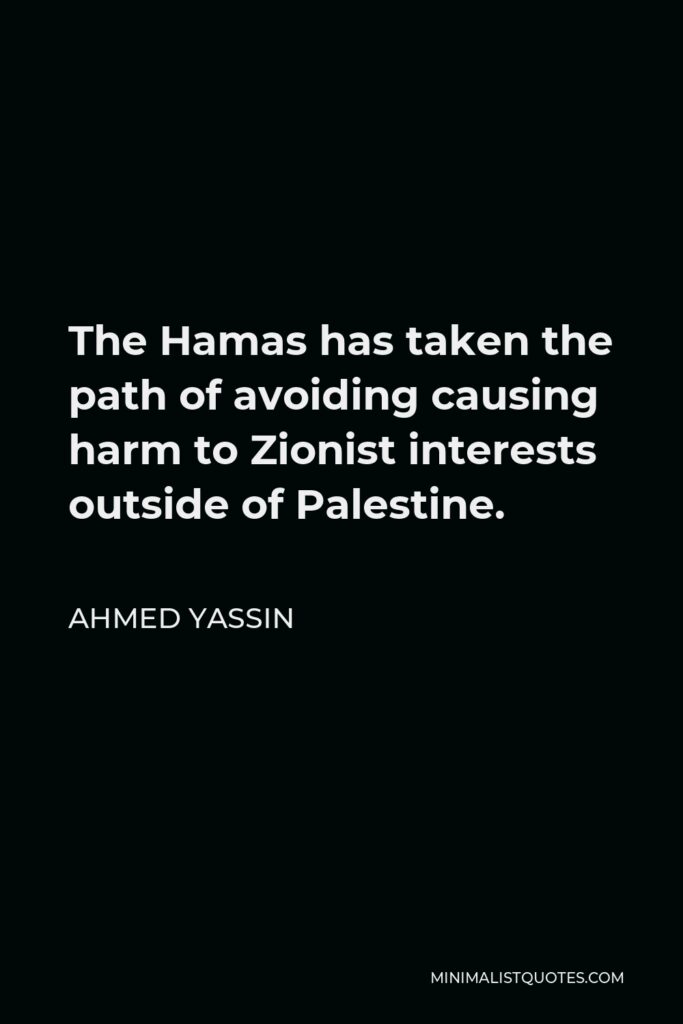 Ahmed Yassin Quote - The Hamas has taken the path of avoiding causing harm to Zionist interests outside of Palestine.