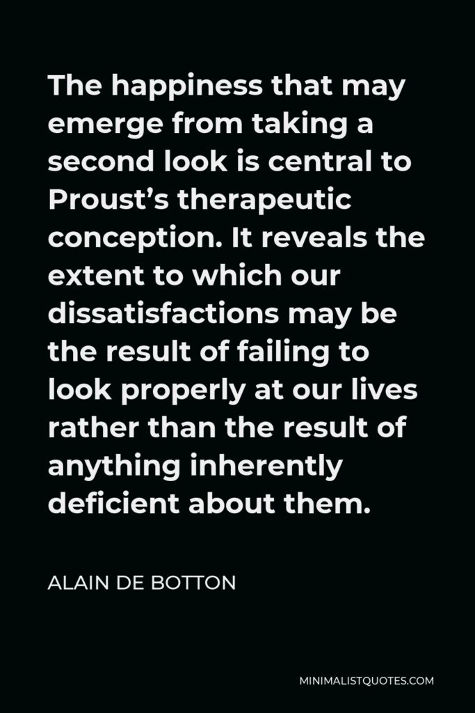 Alain de Botton Quote - The happiness that may emerge from taking a second look is central to Proust’s therapeutic conception. It reveals the extent to which our dissatisfactions may be the result of failing to look properly at our lives rather than the result of anything inherently deficient about them.