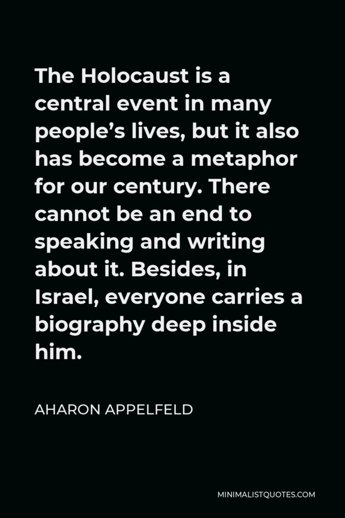 Aharon Appelfeld Quote - The Holocaust is a central event in many people’s lives, but it also has become a metaphor for our century. There cannot be an end to speaking and writing about it. Besides, in Israel, everyone carries a biography deep inside him.