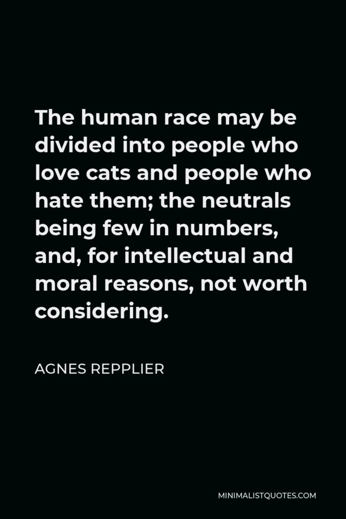 Agnes Repplier Quote - The human race may be divided into people who love cats and people who hate them; the neutrals being few in numbers, and, for intellectual and moral reasons, not worth considering.