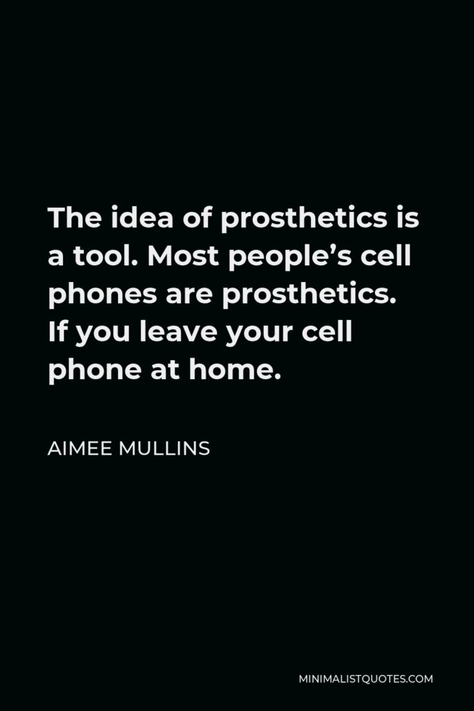 Aimee Mullins Quote - The idea of prosthetics is a tool. Most people’s cell phones are prosthetics. If you leave your cell phone at home.