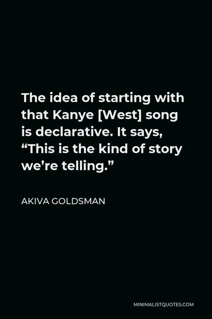 Akiva Goldsman Quote - The idea of starting with that Kanye [West] song is declarative. It says, “This is the kind of story we’re telling.”