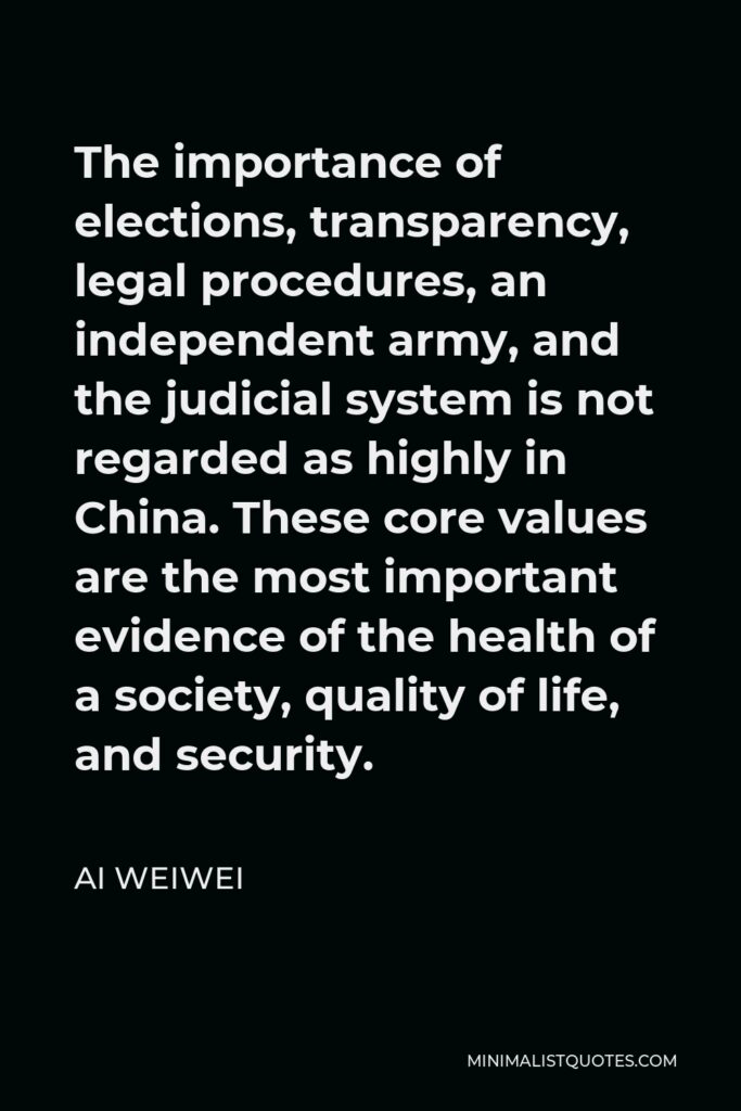 Ai Weiwei Quote - The importance of elections, transparency, legal procedures, an independent army, and the judicial system is not regarded as highly in China. These core values are the most important evidence of the health of a society, quality of life, and security.