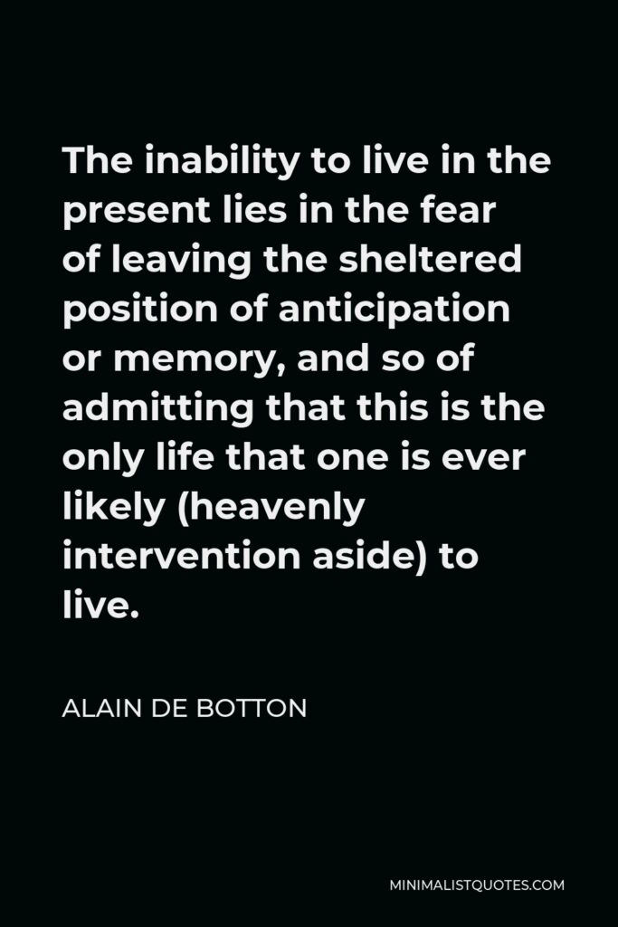 Alain de Botton Quote - The inability to live in the present lies in the fear of leaving the sheltered position of anticipation or memory, and so of admitting that this is the only life that one is ever likely (heavenly intervention aside) to live.