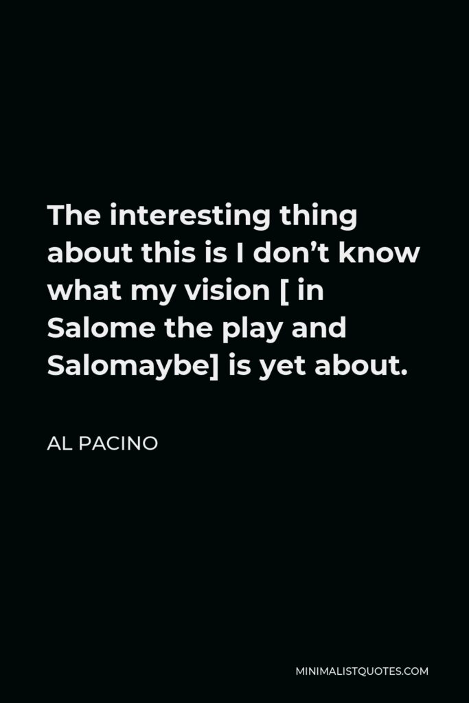 Al Pacino Quote - The interesting thing about this is I don’t know what my vision [ in Salome the play and Salomaybe] is yet about.