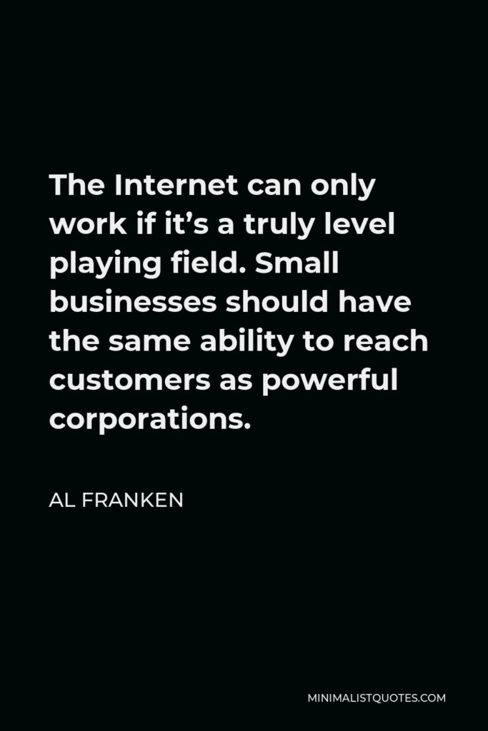 Al Franken Quote - The Internet can only work if it’s a truly level playing field. Small businesses should have the same ability to reach customers as powerful corporations.