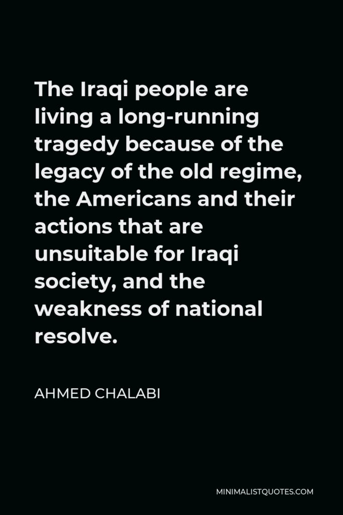 Ahmed Chalabi Quote - The Iraqi people are living a long-running tragedy because of the legacy of the old regime, the Americans and their actions that are unsuitable for Iraqi society, and the weakness of national resolve.