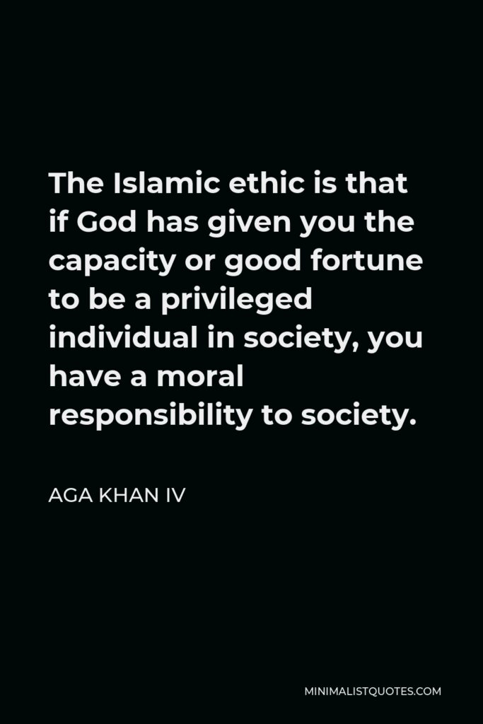 Aga Khan IV Quote - The Islamic ethic is that if God has given you the capacity or good fortune to be a privileged individual in society, you have a moral responsibility to society.