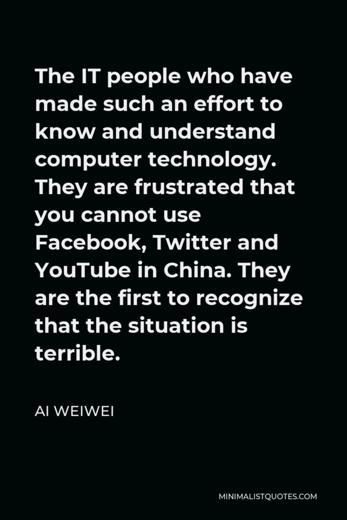 Ai Weiwei Quote - The IT people who have made such an effort to know and understand computer technology. They are frustrated that you cannot use Facebook, Twitter and YouTube in China. They are the first to recognize that the situation is terrible.