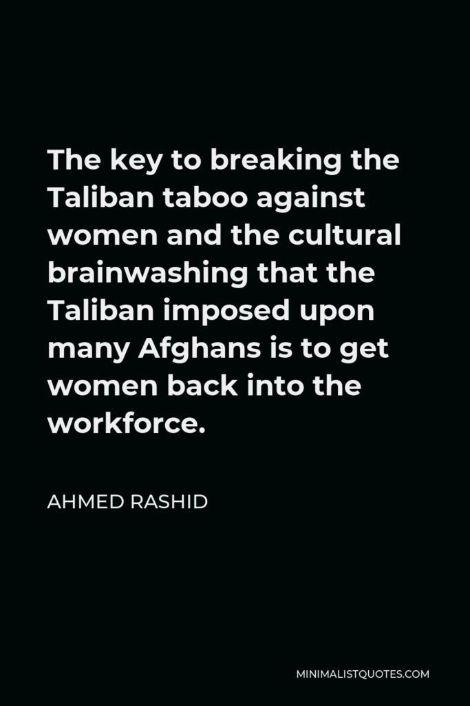 Ahmed Rashid Quote - The key to breaking the Taliban taboo against women and the cultural brainwashing that the Taliban imposed upon many Afghans is to get women back into the workforce.