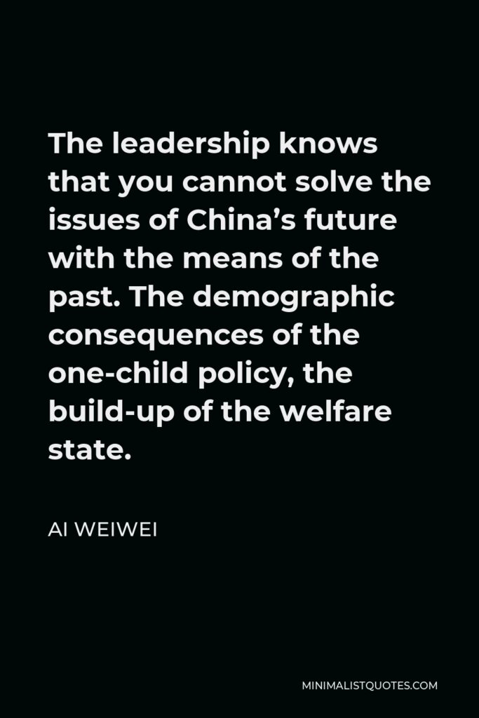 Ai Weiwei Quote - The leadership knows that you cannot solve the issues of China’s future with the means of the past. The demographic consequences of the one-child policy, the build-up of the welfare state.