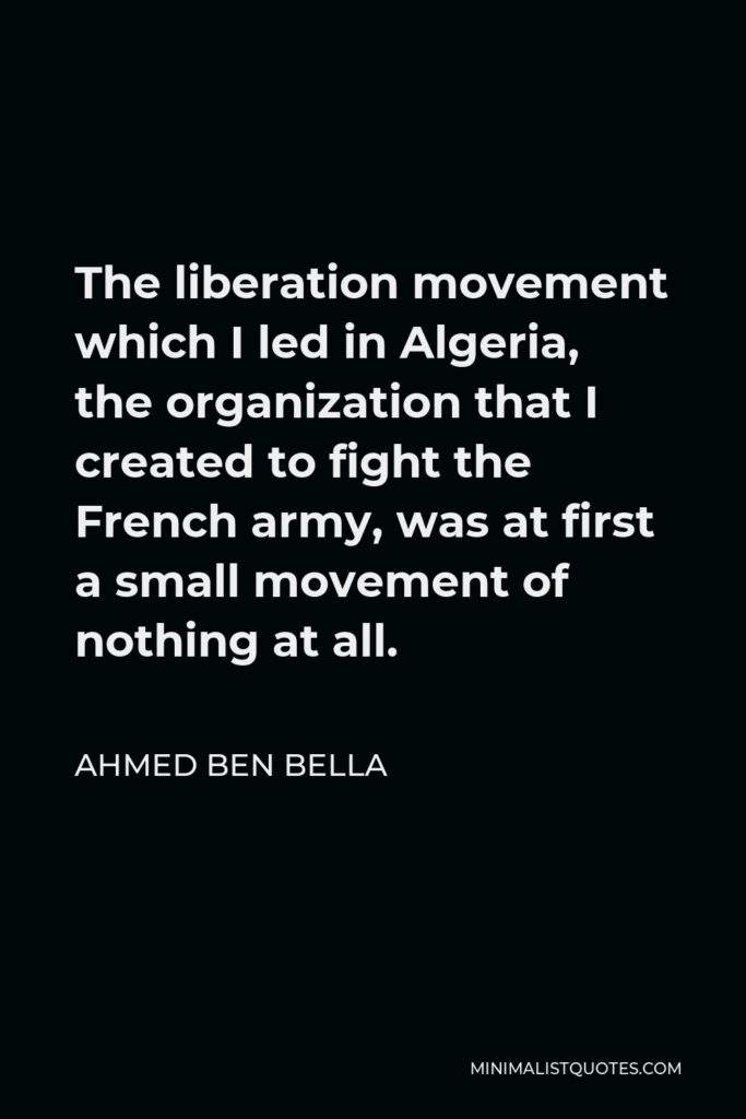 Ahmed Ben Bella Quote - The liberation movement which I led in Algeria, the organization that I created to fight the French army, was at first a small movement of nothing at all.