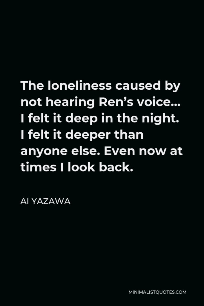 Ai Yazawa Quote - The loneliness caused by not hearing Ren’s voice… I felt it deep in the night. I felt it deeper than anyone else. Even now at times I look back.