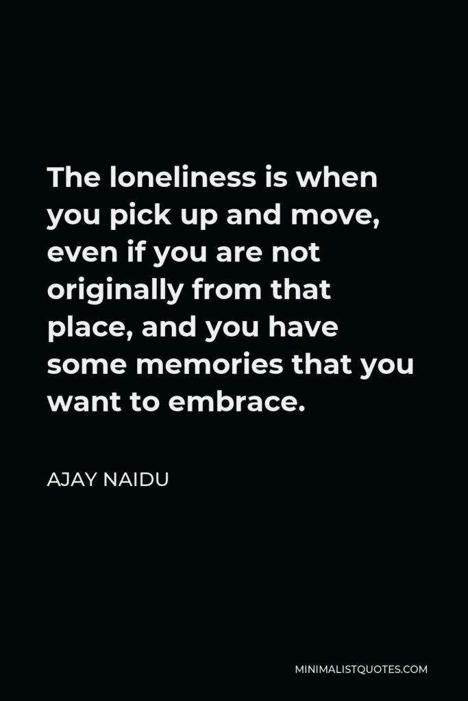 Ajay Naidu Quote - The loneliness is when you pick up and move, even if you are not originally from that place, and you have some memories that you want to embrace.