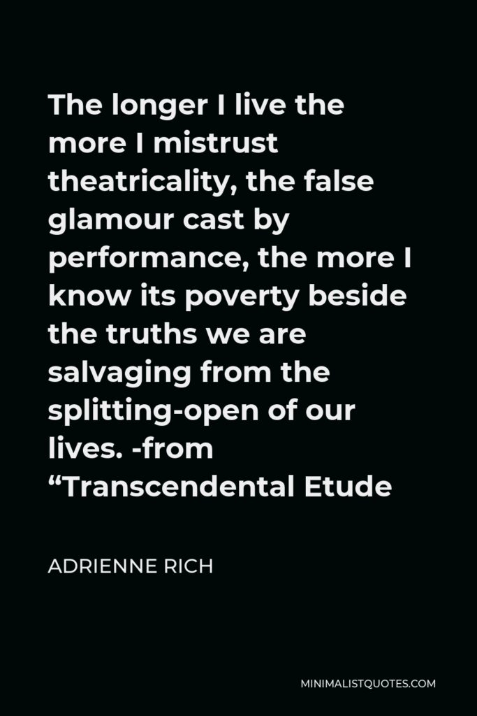 Adrienne Rich Quote - The longer I live the more I mistrust theatricality, the false glamour cast by performance, the more I know its poverty beside the truths we are salvaging from the splitting-open of our lives. -from “Transcendental Etude