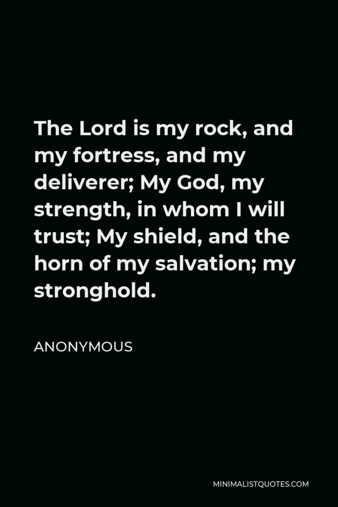 Anonymous Quote - The Lord is my rock, and my fortress, and my deliverer; My God, my strength, in whom I will trust; My shield, and the horn of my salvation; my stronghold.