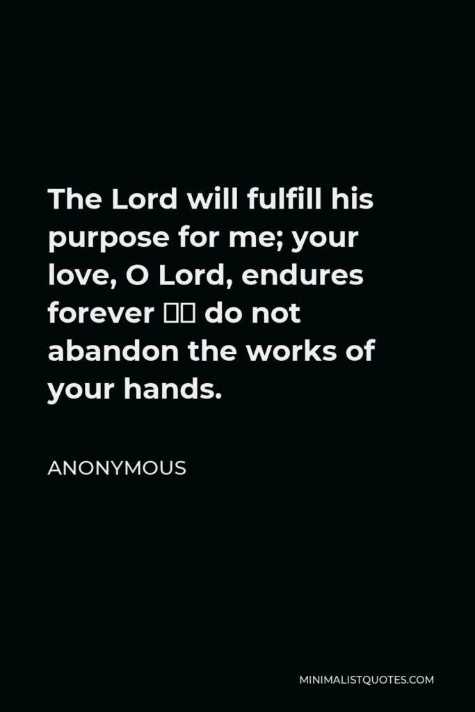 Anonymous Quote - The Lord will fulfill his purpose for me; your love, O Lord, endures forever – do not abandon the works of your hands.
