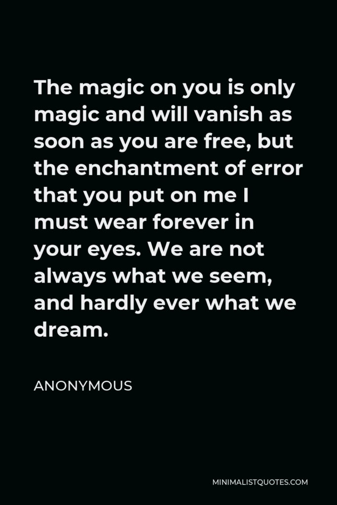 Anonymous Quote - The magic on you is only magic and will vanish as soon as you are free, but the enchantment of error that you put on me I must wear forever in your eyes. We are not always what we seem, and hardly ever what we dream.