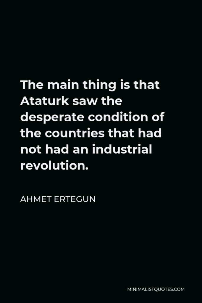 Ahmet Ertegun Quote - The main thing is that Ataturk saw the desperate condition of the countries that had not had an industrial revolution.
