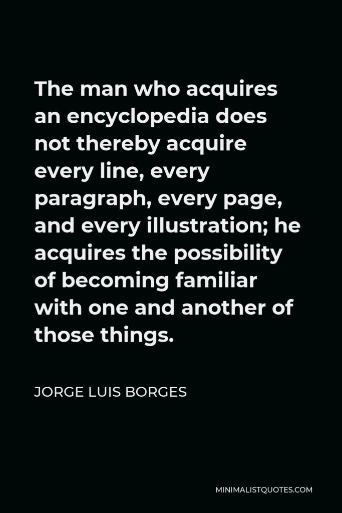 Jorge Luis Borges Quote - The man who acquires an encyclopedia does not thereby acquire every line, every paragraph, every page, and every illustration; he acquires the possibility of becoming familiar with one and another of those things.