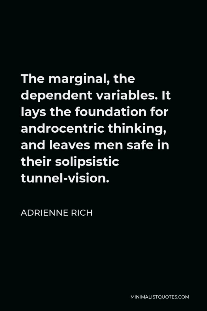 Adrienne Rich Quote - The marginal, the dependent variables. It lays the foundation for androcentric thinking, and leaves men safe in their solipsistic tunnel-vision.