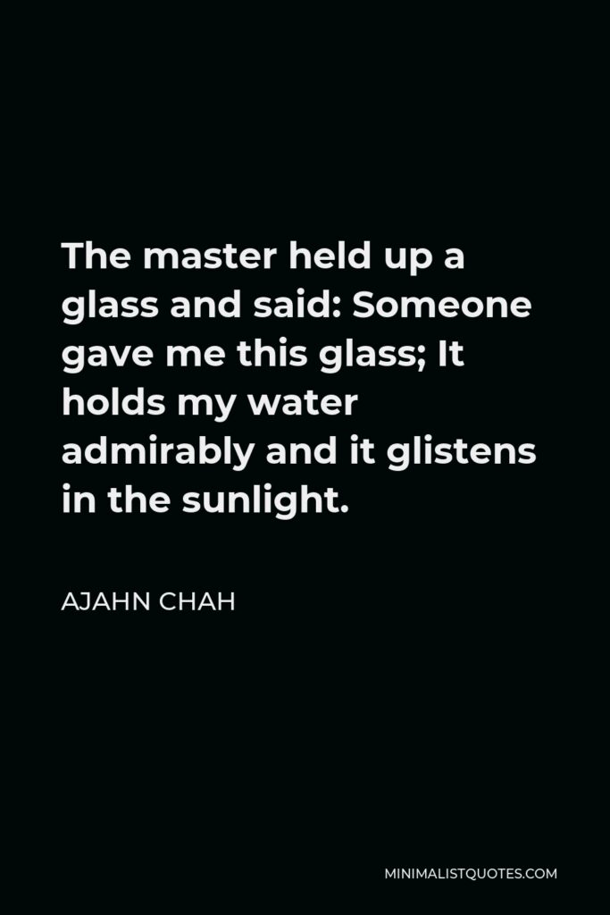 Ajahn Chah Quote - The master held up a glass and said: Someone gave me this glass; It holds my water admirably and it glistens in the sunlight.