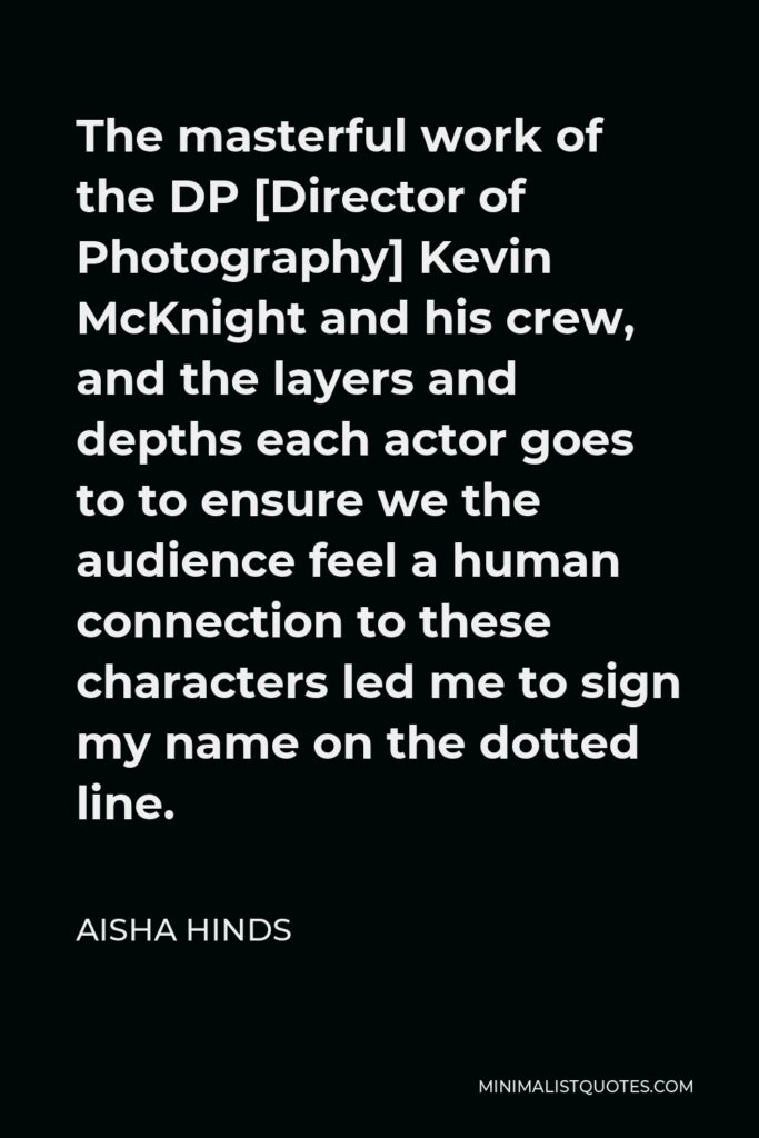 Aisha Hinds Quote - The masterful work of the DP [Director of Photography] Kevin McKnight and his crew, and the layers and depths each actor goes to to ensure we the audience feel a human connection to these characters led me to sign my name on the dotted line.